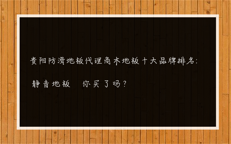 贵阳防滑地板代理商木地板十大品牌排名:静音地板 你买了吗？